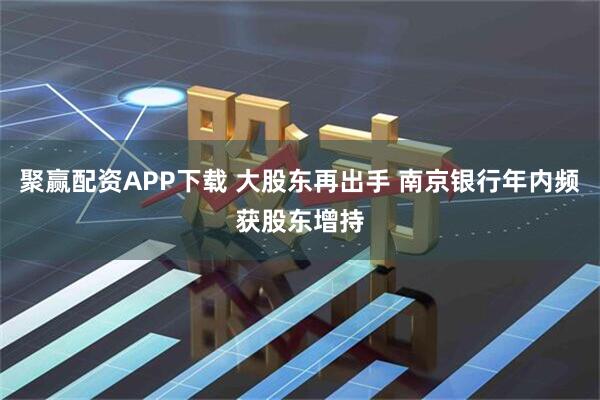 聚赢配资APP下载 大股东再出手 南京银行年内频获股东增持