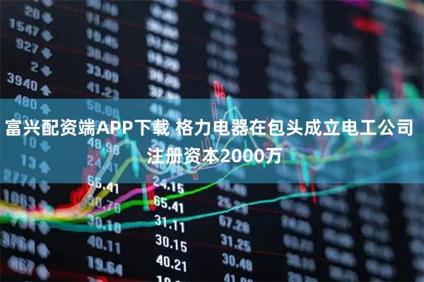 富兴配资端APP下载 格力电器在包头成立电工公司  注册资本2000万