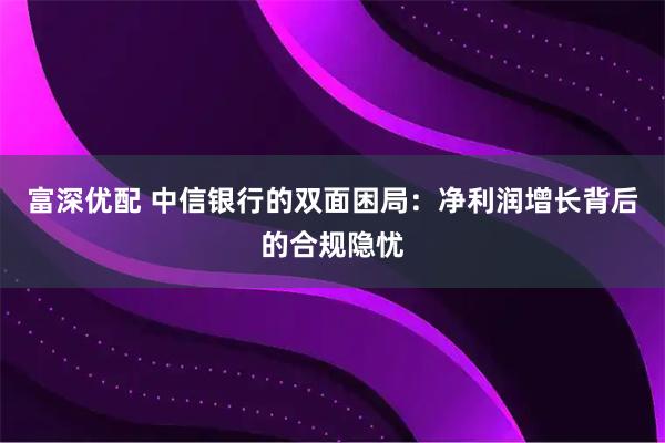 富深优配 中信银行的双面困局：净利润增长背后的合规隐忧