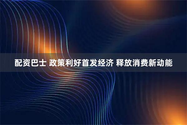 配资巴士 政策利好首发经济 释放消费新动能