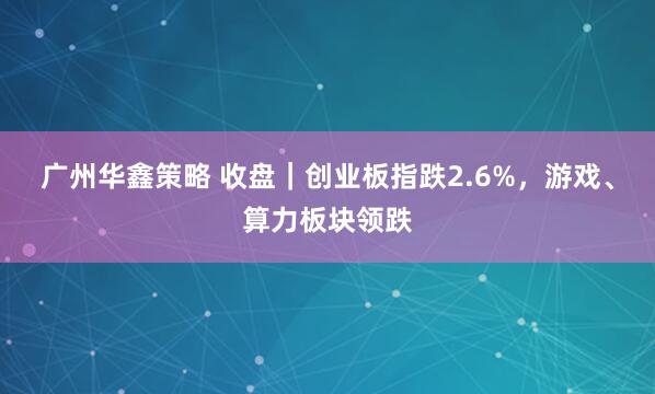 广州华鑫策略 收盘｜创业板指跌2.6%，游戏、算力板块领跌