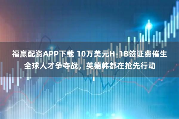 福赢配资APP下载 10万美元H-1B签证费催生全球人才争夺战，英德韩都在抢先行动