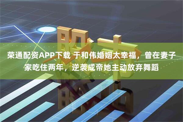 荣通配资APP下载 于和伟婚姻太幸福，曾在妻子家吃住两年，逆袭成帝她主动放弃舞蹈