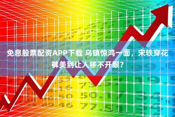 免息股票配资APP下载 乌镇惊鸿一面，宋轶穿花裤美到让人移不开眼？
