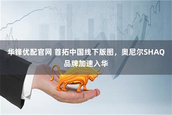 华锋优配官网 首拓中国线下版图，奥尼尔SHAQ品牌加速入华