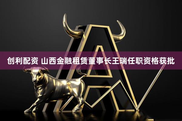 创利配资 山西金融租赁董事长王瑞任职资格获批