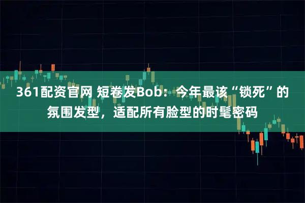 361配资官网 短卷发Bob：今年最该“锁死”的氛围发型，适配所有脸型的时髦密码