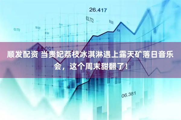 顺发配资 当贵妃荔枝冰淇淋遇上露天矿落日音乐会，这个周末甜翻了！