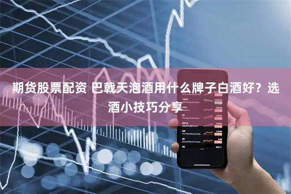 期货股票配资 巴戟天泡酒用什么牌子白酒好？选酒小技巧分享
