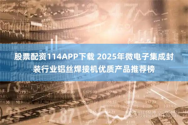 股票配资114APP下载 2025年微电子集成封装行业铝丝焊接机优质产品推荐榜