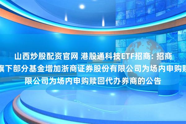 山西炒股配资官网 港股通科技ETF招商: 招商基金管理有限公司旗下部分基金增加浙商证券股份有限公司为场内申购赎回代办券商的公告