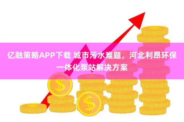 亿融策略APP下载 城市污水难题，河北利昂环保一体化泵站解决方案