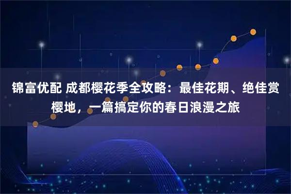 锦富优配 成都樱花季全攻略：最佳花期、绝佳赏樱地，一篇搞定你的春日浪漫之旅