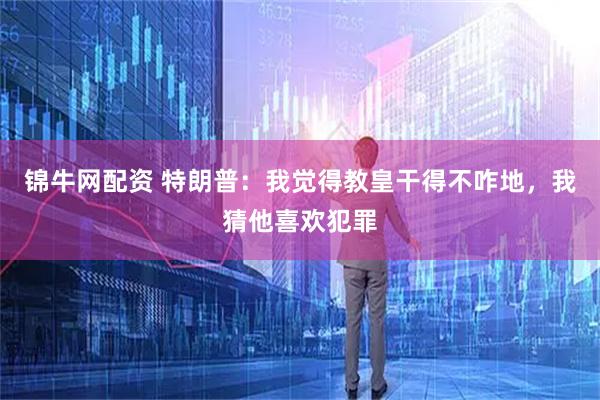 锦牛网配资 特朗普：我觉得教皇干得不咋地，我猜他喜欢犯罪