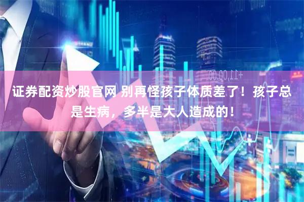 证券配资炒股官网 别再怪孩子体质差了！孩子总是生病，多半是大人造成的！