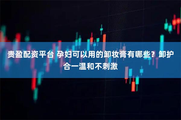 贵盈配资平台 孕妇可以用的卸妆膏有哪些？卸护合一温和不刺激