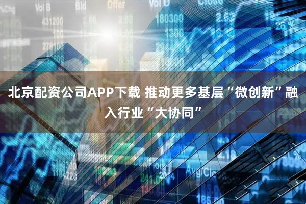 北京配资公司APP下载 推动更多基层“微创新”融入行业“大协同”