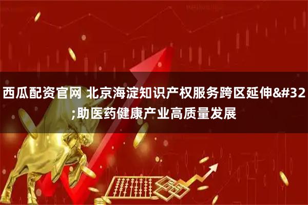 西瓜配资官网 北京海淀知识产权服务跨区延伸 助医药健康产业高质量发展