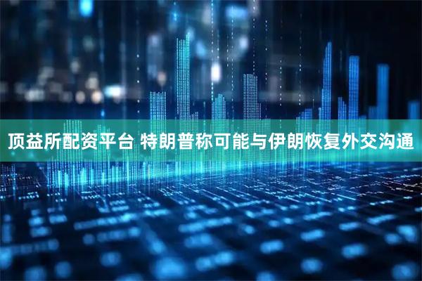 顶益所配资平台 特朗普称可能与伊朗恢复外交沟通