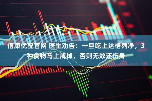 信康优配官网 医生劝告：一旦吃上达格列净，3种食物马上戒掉，否则无效还伤身