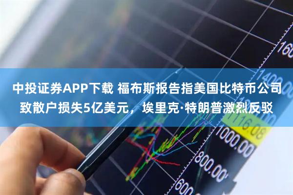 中投证券APP下载 福布斯报告指美国比特币公司致散户损失5亿美元，埃里克·特朗普激烈反驳