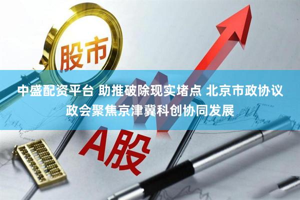 中盛配资平台 助推破除现实堵点 北京市政协议政会聚焦京津冀科创协同发展
