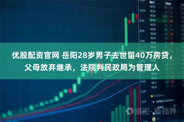 优股配资官网 岳阳28岁男子去世留40万房贷，父母放弃继承，法院判民政局为管理人